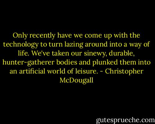 Only recently have we come up with the technology to turn lazing around into a way of life. We've taken our sinewy, durable, hunter-gatherer bodies and plunked them into an artificial world of leisure. - Christopher McDougall