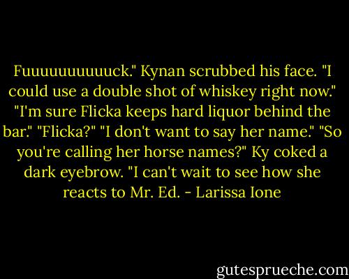 Fuuuuuuuuuuck." Kynan scrubbed his face. "I could use a double shot of whiskey right now."<br />"I'm sure Flicka keeps hard liquor behind the bar."<br />"Flicka?"<br />"I don't want to say her name."<br />"So you're calling her horse names?" Ky coked a dark eyebrow. "I can't wait to see how she reacts to Mr. Ed. - Larissa Ione