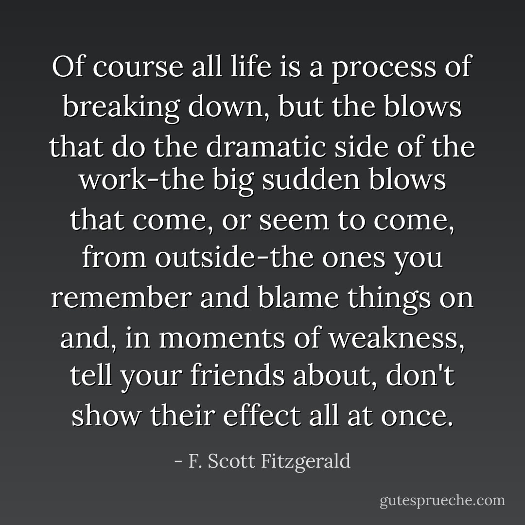 Of course all life is a process of breaking down, but the blows that do the dramatic side of the work-the big sudden blows that come, or seem to come, from outside-the ones you remember and blame things on and, in moments of weakness, tell your friends about, don't show their effect all at once. - F. Scott Fitzgerald