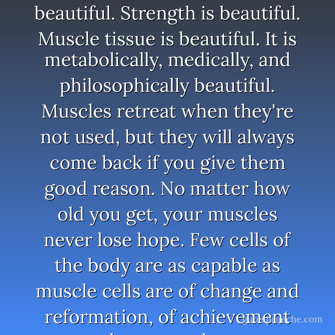 What is wrong with looking muscular? Muscles are beautiful. Strength is beautiful. Muscle tissue is beautiful. It is metabolically, medically, and philosophically beautiful. Muscles retreat when they're not used, but they will always come back if you give them good reason. No matter how old you get, your muscles never lose hope. Few cells of the body are as capable as muscle cells are of change and reformation, of achievement and transcendence. - Natalie Angier