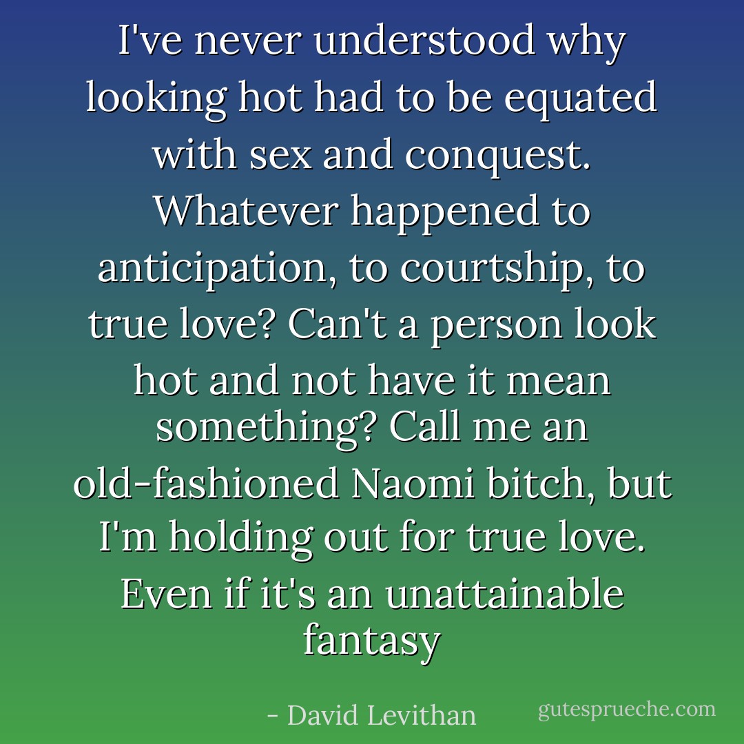 I've never understood why looking hot had to be equated with sex and conquest. Whatever happened to anticipation, to courtship, to true love? Can't a person look hot and not have it mean something? Call me an old-fashioned Naomi bitch, but I'm holding out for true love. Even if it's an unattainable fantasy - David Levithan
