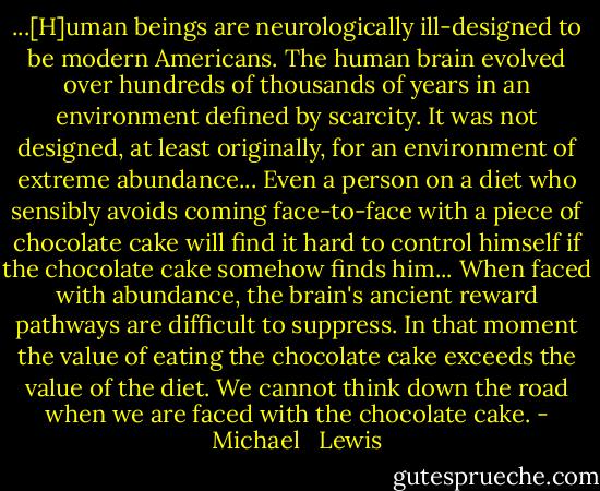 ...[H]uman beings are neurologically ill-designed to be modern Americans. The human brain evolved over hundreds of thousands of years in an environment defined by scarcity. It was not designed, at least originally, for an environment of extreme abundance... Even a person on a diet who sensibly avoids coming face-to-face with a piece of chocolate cake will find it hard to control himself if the chocolate cake somehow finds him... When faced with abundance, the brain's ancient reward pathways are difficult to suppress. In that moment the value of eating the chocolate cake exceeds the value of the diet. We cannot think down the road when we are faced with the chocolate cake. - Michael   Lewis