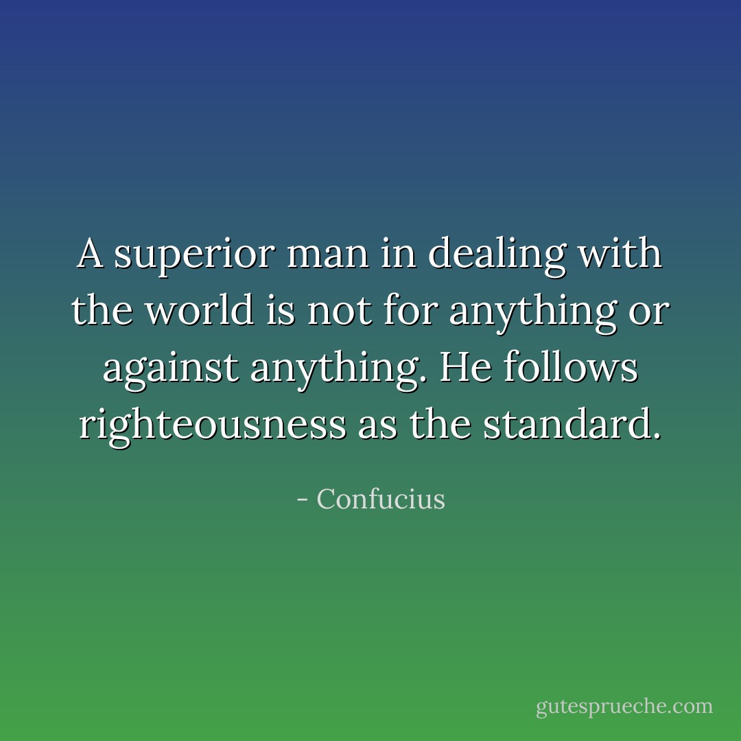 A superior man in dealing with the world is not for anything or against anything. He follows righteousness as the standard. - Confucius