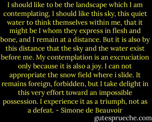 I should like to be the landscape which I am contemplating, I should like this sky, this quiet water to think themselves within me, that it might be I whom they express in flesh and bone, and I remain at a distance. But it is also by this distance that the sky and the water exist before me. My contemplation is an excruciation only because it is also a joy. I can not appropriate the snow field where i slide. It remains foreign, forbidden, but I take delight in this very effort toward an impossible possession. I experience it as a triumph, not as a defeat. - Simone de Beauvoir