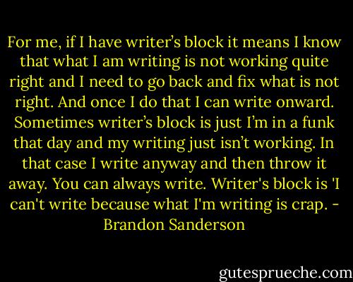 For me, if I have writer’s block it means I know that what I am writing is not working quite right and I need to go back and fix what is not right. And once I do that I can write onward. Sometimes writer’s block is just I’m in a funk that day and my writing just isn’t working. In that case I write anyway and then throw it away. You can always write. Writer's block is 'I can't write because what I'm writing is crap. - Brandon Sanderson