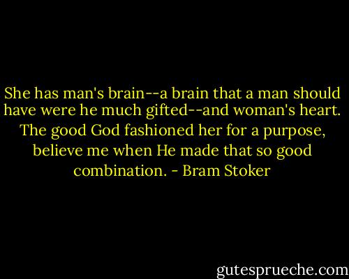 She has man's brain--a brain that a man should have were he much gifted--and woman's heart. The good God fashioned her for a purpose, believe me when He made that so good combination. - Bram Stoker