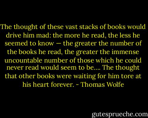 The thought of these vast stacks of books would drive him mad: the more he read, the less he seemed to know — the greater the number of the books he read, the greater the immense uncountable number of those which he could never read would seem to be…. The thought that other books were waiting for him tore at his heart forever. - Thomas Wolfe