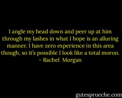 I angle my head down and peer up at him through my lashes in what I hope is an alluring manner. I have zero experience in this area though, so it’s possible I look like a total moron. - Rachel  Morgan