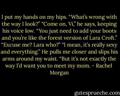 I put my hands on my hips. “What’s wrong with the way I look?”<br />“Come on, Vi,” he says, keeping his voice low. “You just need to add your boots and you’re like the forest version of Lara Croft.”<br />“Excuse me? Lara who?”<br />“I mean, it’s really sexy and everything.” He pulls me closer and slips his arms around my waist. “But it’s not exactly the way I’d want you to meet my mom. - Rachel  Morgan
