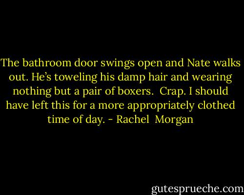 The bathroom door swings open and Nate walks out. He’s toweling his damp hair and wearing nothing but a pair of boxers. <br />Crap. I should have left this for a more appropriately clothed time of day. - Rachel  Morgan