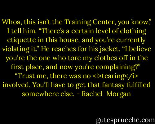 Whoa, this isn’t the Training Center, you know,” I tell him. “There’s a certain level of clothing etiquette in this house, and you’re currently violating it.”<br />He reaches for his jacket. “I believe you’re the one who tore my clothes off in the first place, and now you’re complaining?” <br />“Trust me, there was no <i>tearing</i> involved. You’ll have to get that fantasy fulfilled somewhere else. - Rachel  Morgan