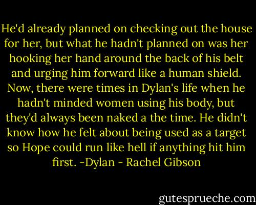 He'd already planned on checking out the house for her, but what he hadn't planned on was her hooking her hand around the back of his belt and urging him forward like a human shield. Now, there were times in Dylan's life when he hadn't minded women using his body, but they'd always been naked a the time. He didn't know how he felt about being used as a target so Hope could run like hell if anything hit him first.<br />-Dylan - Rachel Gibson