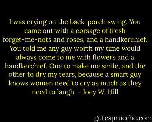 I was crying on the back-porch swing. You came out with a corsage of fresh forget-me-nots and roses, and a handkerchief. You told me any guy worth my time would always come to me with flowers and a handkerchief. One to make me smile, and the other to dry my tears, because a smart guy knows women need to cry as much as they need to laugh. - Joey W. Hill