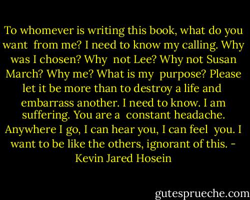 To whomever is writing this book, what do you want <br />from me? I need to know my calling. Why was I chosen? Why <br />not Lee? Why not Susan March? Why me? What is my <br />purpose? Please let it be more than to destroy a life and <br />embarrass another. I need to know. I am suffering. You are a <br />constant headache. Anywhere I go, I can hear you, I can feel <br />you. I want to be like the others, ignorant of this. - Kevin Jared Hosein
