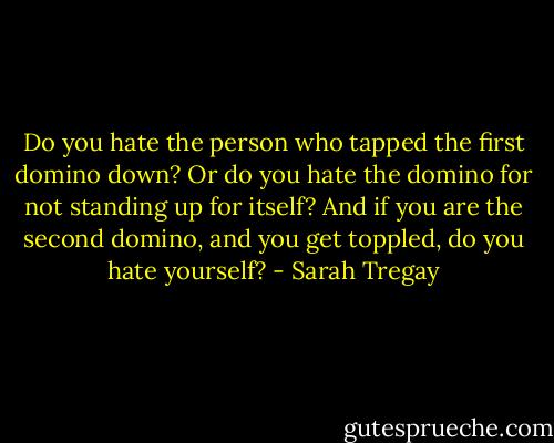 Do you hate the person<br />who tapped the first domino down?<br />Or do you hate the domino<br />for not standing up for itself?<br />And if you are the second domino,<br />and you get toppled, do you hate yourself? - Sarah Tregay