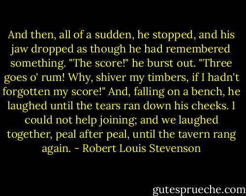 And then, all of a sudden, he stopped, and his jaw dropped as though he had remembered something.<br />"The score!" he burst out. "Three goes o' rum! Why, shiver my timbers, if I hadn't forgotten my score!"<br />And, falling on a bench, he laughed until the tears ran down his cheeks. I could not help joining; and we laughed together, peal after peal, until the tavern rang again. - Robert Louis Stevenson