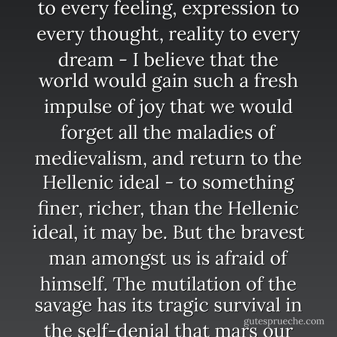I believe that if one man were to live out his life fully and completely, were to give form to every feeling, expression to every thought, reality to every dream - I believe that the world would gain such a fresh impulse of joy that we would forget all the maladies of medievalism, and return to the Hellenic ideal - to something finer, richer, than the Hellenic ideal, it may be. But the bravest man amongst us is afraid of himself. The mutilation of the savage has its tragic survival in the self-denial that mars our lives. We are punished for our refusals. - Oscar Wilde