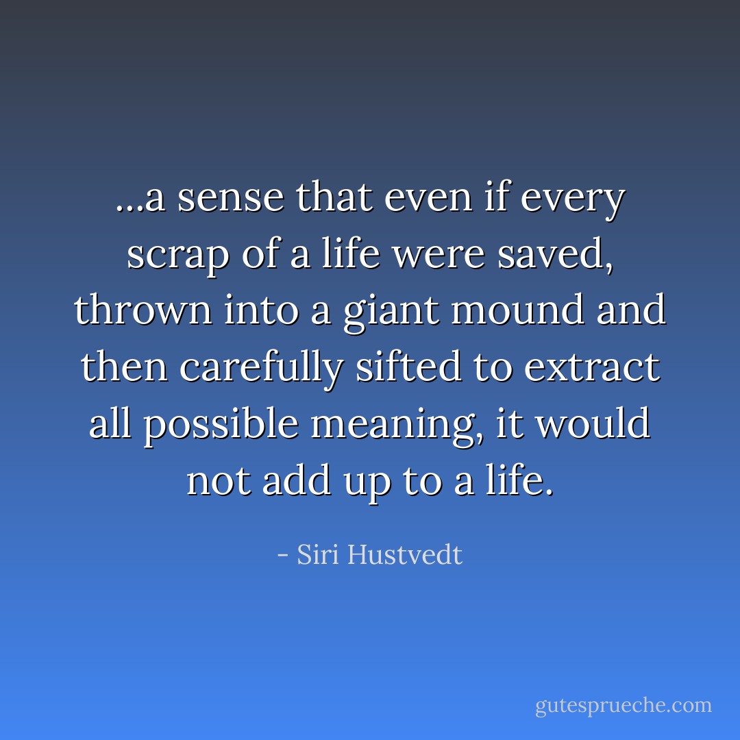 ...a sense that even if every scrap of a life were saved, thrown into a giant mound and then carefully sifted to extract all possible meaning, it would not add up to a life. - Siri Hustvedt