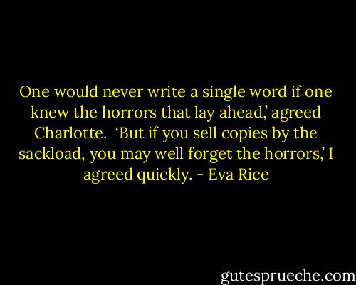 One would never write a single word if one knew the horrors that lay ahead,’ agreed Charlotte.<br /><br />‘But if you sell copies by the sackload, you may well forget the horrors,’ I agreed quickly. - Eva Rice