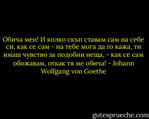 Обича мен! И колко скъп ставам сам на себе си, как се сам - на тебе мога да го кажа, ти имаш чувство за подобни неща, - как се сам обожавам, откак тя ме обича! - Johann Wolfgang von Goethe