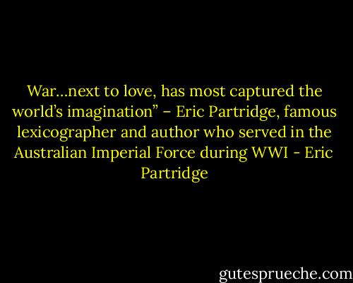 War…next to love, has most captured the world’s imagination” – Eric Partridge, famous lexicographer and author who served in the Australian Imperial Force during WWI - Eric Partridge