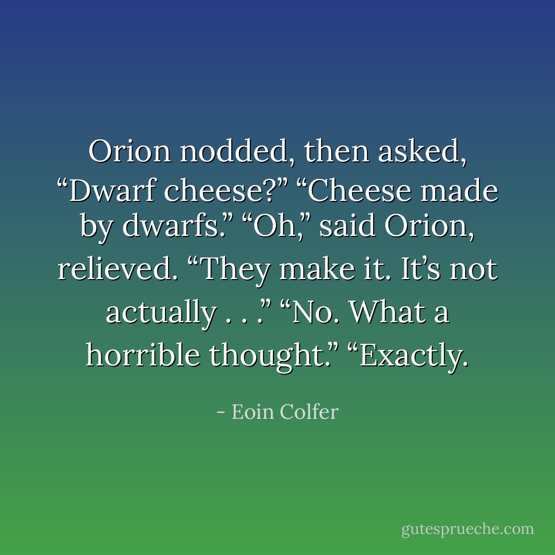Orion nodded, then asked, “Dwarf cheese?”<br />“Cheese made by dwarfs.”<br />“Oh,” said Orion, relieved. “They make it. It’s not actually . . .”<br />“No. What a horrible thought.”<br />“Exactly. - Eoin Colfer