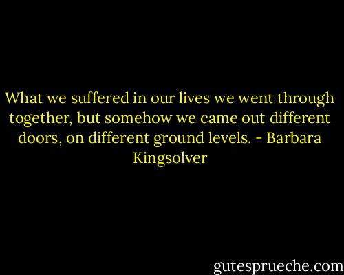 What we suffered in our lives we went through together, but somehow we came out different doors, on different ground levels. - Barbara Kingsolver