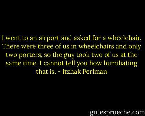 I went to an airport and asked for a wheelchair. There were three of us in wheelchairs and only two porters, so the guy took two of us at the same time. I cannot tell you how humiliating that is. - Itzhak Perlman