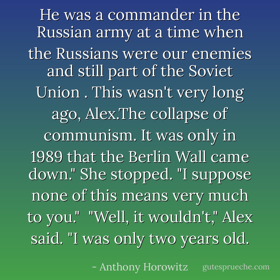 He was a commander in the Russian army at a time when the Russians were our enemies and still part of the Soviet Union . This wasn't very long ago, Alex.The collapse of communism. It was only in 1989 that the Berlin Wall came down." She stopped. "I suppose none of this means very much to you."<br /><br />"Well, it wouldn't," Alex said. "I was only two years old. - Anthony Horowitz