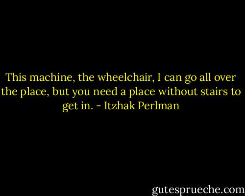 This machine, the wheelchair, I can go all over the place, but you need a place without stairs to get in. - Itzhak Perlman