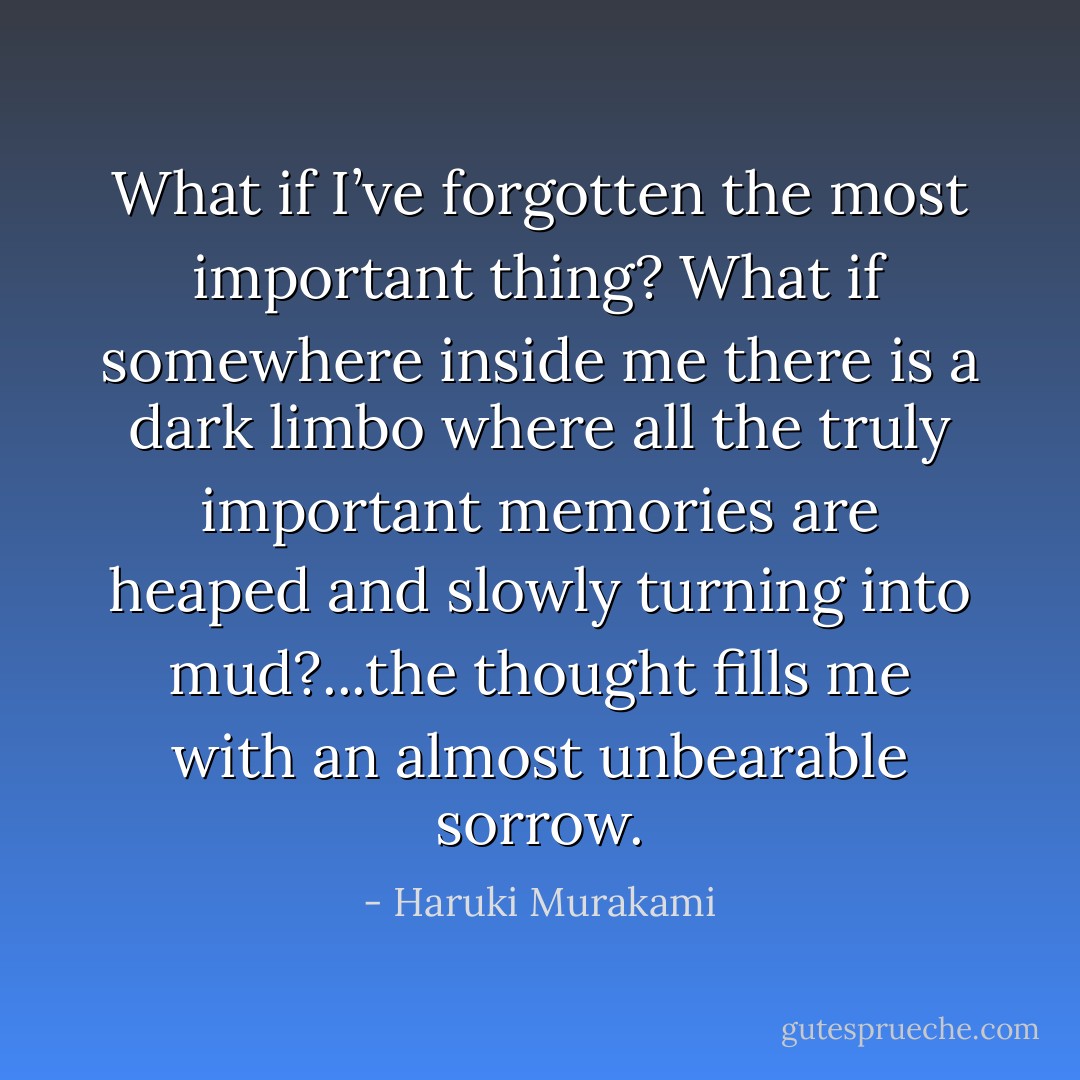 What if I’ve forgotten the most important thing? What if somewhere inside me there is a dark limbo where all the truly important memories are heaped and slowly turning into mud?...the thought fills me with an almost unbearable sorrow. - Haruki Murakami