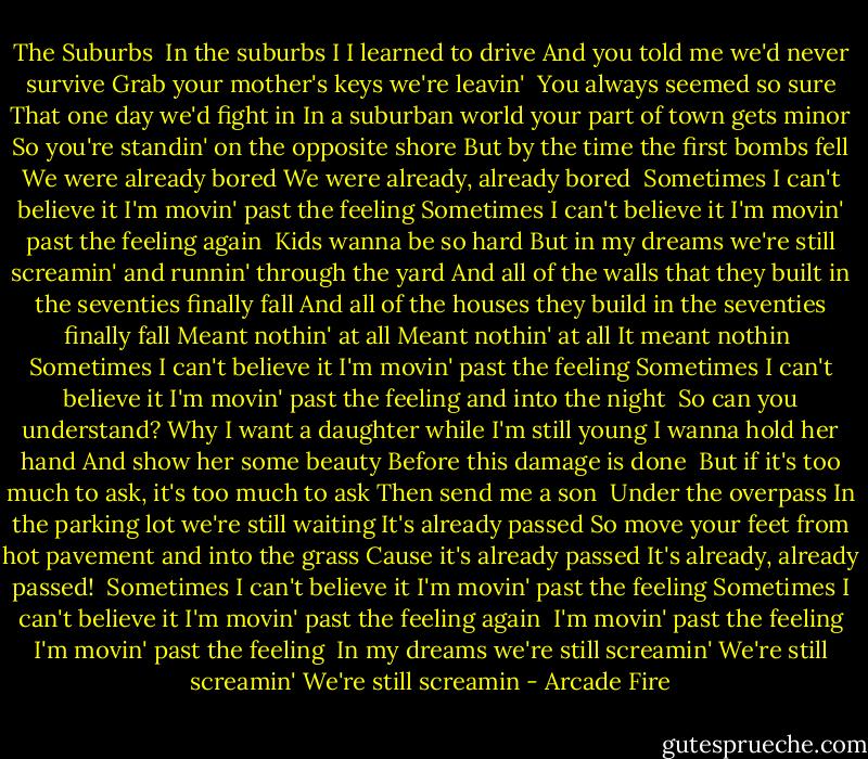 The Suburbs<br /><br />In the suburbs I<br />I learned to drive<br />And you told me we'd never survive<br />Grab your mother's keys we're leavin'<br /><br />You always seemed so sure<br />That one day we'd fight in<br />In a suburban world<br />your part of town gets minor<br />So you're standin' on the opposite shore<br />But by the time the first bombs fell<br />We were already bored<br />We were already, already bored<br /><br />Sometimes I can't believe it<br />I'm movin' past the feeling<br />Sometimes I can't believe it<br />I'm movin' past the feeling again<br /><br />Kids wanna be so hard<br />But in my dreams we're still screamin' and runnin' through the yard<br />And all of the walls that they built in the seventies finally fall<br />And all of the houses they build in the seventies finally fall<br />Meant nothin' at all<br />Meant nothin' at all<br />It meant nothin<br /><br />Sometimes I can't believe it<br />I'm movin' past the feeling<br />Sometimes I can't believe it<br />I'm movin' past the feeling and into the night<br /><br />So can you understand?<br />Why I want a daughter while I'm still young<br />I wanna hold her hand<br />And show her some beauty<br />Before this damage is done<br /><br />But if it's too much to ask, it's too much to ask<br />Then send me a son<br /><br />Under the overpass<br />In the parking lot we're still waiting<br />It's already passed<br />So move your feet from hot pavement and into the grass<br />Cause it's already passed<br />It's already, already passed!<br /><br />Sometimes I can't believe it<br />I'm movin' past the feeling<br />Sometimes I can't believe it<br />I'm movin' past the feeling again<br /><br />I'm movin' past the feeling<br />I'm movin' past the feeling<br /><br />In my dreams we're still screamin'<br />We're still screamin'<br />We're still screamin - Arcade Fire