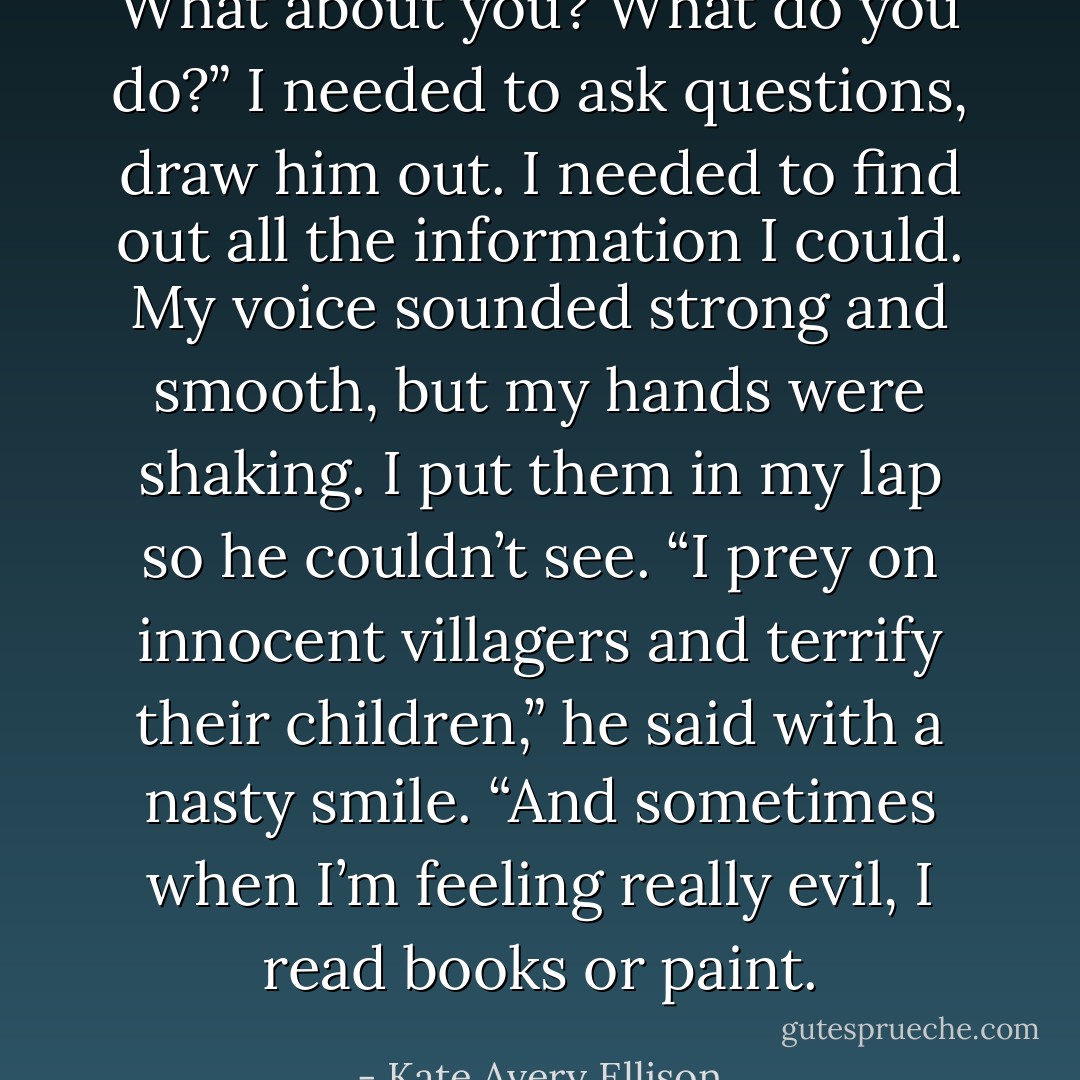 What about you? What do you do?” I needed to ask questions, draw him out. I needed to find out all the information I could. My voice sounded strong and smooth, but my hands were shaking. I put them in my lap so he couldn’t see.<br />“I prey on innocent villagers and terrify their children,” he said with a nasty smile. “And sometimes when I’m feeling really evil, I read books or paint. - Kate Avery Ellison