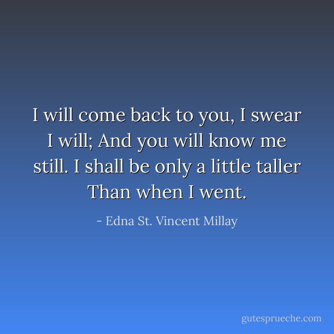 I will come back to you, I swear I will;<br />And you will know me still.<br />I shall be only a little taller<br />Than when I went. - Edna St. Vincent Millay