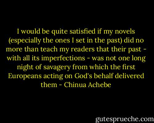 I would be quite satisfied if my novels (especially the ones I set in the past) did no more than teach my readers that their past - with all its imperfections - was not one long night of savagery from which the first Europeans acting on God's behalf delivered them - Chinua Achebe