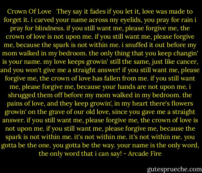 Crown Of Love <br /><br />They say it fades if you let it, love was made to forget it. i carved<br />your name across my eyelids, you pray for rain i pray for blindness.<br />if you still want me, please forgive me, the crown of love is not upon me.<br />if you still want me, please forgive me, because the spark is not within me.<br />i snuffed it out before my mom walked in my bedroom.<br />the only thing that you keep changin' is your name. my love keeps<br />growin' still the same, just like cancer, and you won't give me a<br />straight answer!<br />if you still want me, please forgive me, the crown of love has fallen from me.<br />if you still want me, please forgive me, because your hands are not upon me.<br />i shrugged them off before my mom walked in my bedroom.<br />the pains of love, and they keep growin', in my heart there's flowers<br />growin' on the grave of our old love, since you gave me a straight<br />answer.<br />if you still want me, please forgive me, the crown of love is not upon me.<br />if you still want me, please forgive me, because the spark is not within me.<br />it's not within me.<br />it's not within me.<br />you gotta be the one. you gotta be the way. your name is the only<br />word, the only word that i can say! - Arcade Fire