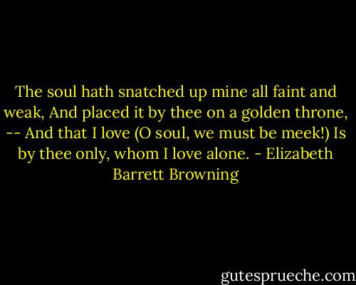 The soul hath snatched up mine all faint and weak,<br />And placed it by thee on a golden throne,<br />-- And that I love (O soul, we must be meek!)<br />Is by thee only, whom I love alone. - Elizabeth Barrett Browning
