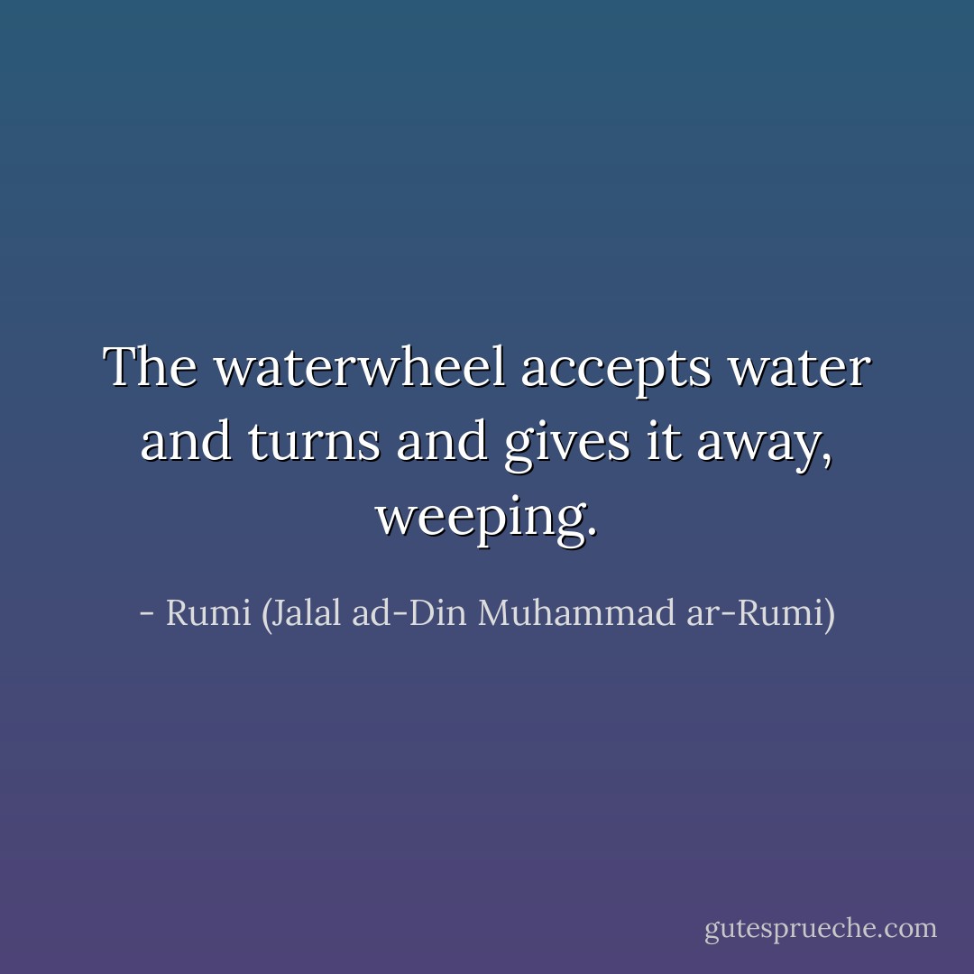 The waterwheel accepts water and turns and gives it away, weeping. - Rumi (Jalal ad-Din Muhammad ar-Rumi)