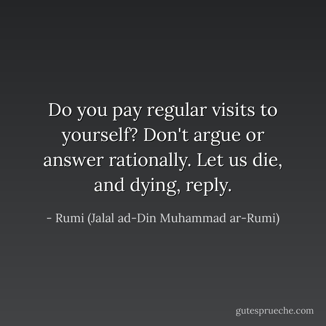 Do you pay regular visits to yourself? Don't argue or answer rationally. Let us die, and dying, reply. - Rumi (Jalal ad-Din Muhammad ar-Rumi)