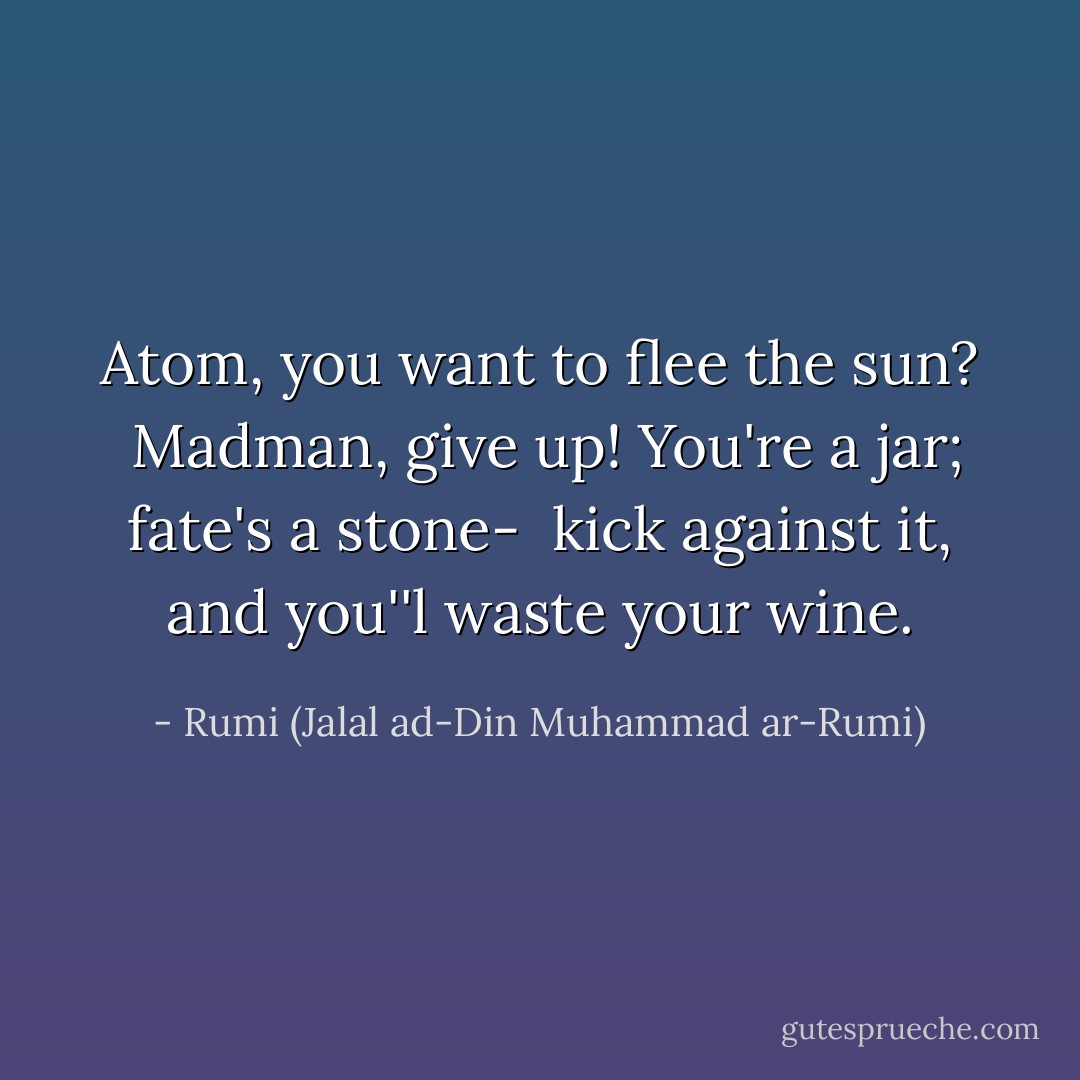 Atom, you want to flee the sun? <br />Madman, give up!<br />You're a jar; fate's a stone- <br />kick against it, and you''l waste your wine. - Rumi (Jalal ad-Din Muhammad ar-Rumi)