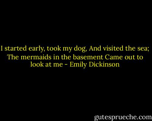 I started early, took my dog,<br />And visited the sea;<br />The mermaids in the basement<br />Came out to look at me - Emily Dickinson