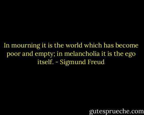In mourning it is the world which has become poor and empty; in melancholia it is the ego itself. - Sigmund Freud