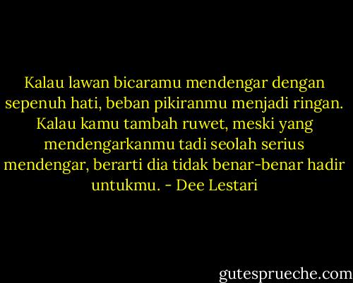 Kalau lawan bicaramu mendengar dengan sepenuh hati, beban pikiranmu menjadi ringan. Kalau kamu tambah ruwet, meski yang mendengarkanmu tadi seolah serius mendengar, berarti dia tidak benar-benar hadir untukmu. - Dee Lestari