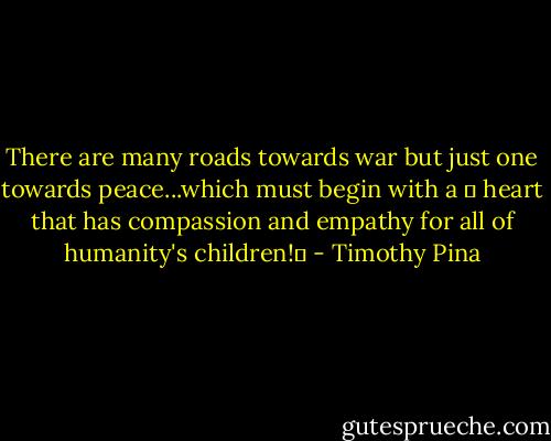There are many roads towards war but just one towards peace...which must begin with a ❤ heart that has compassion and empathy for all of humanity's children!✌ - Timothy Pina