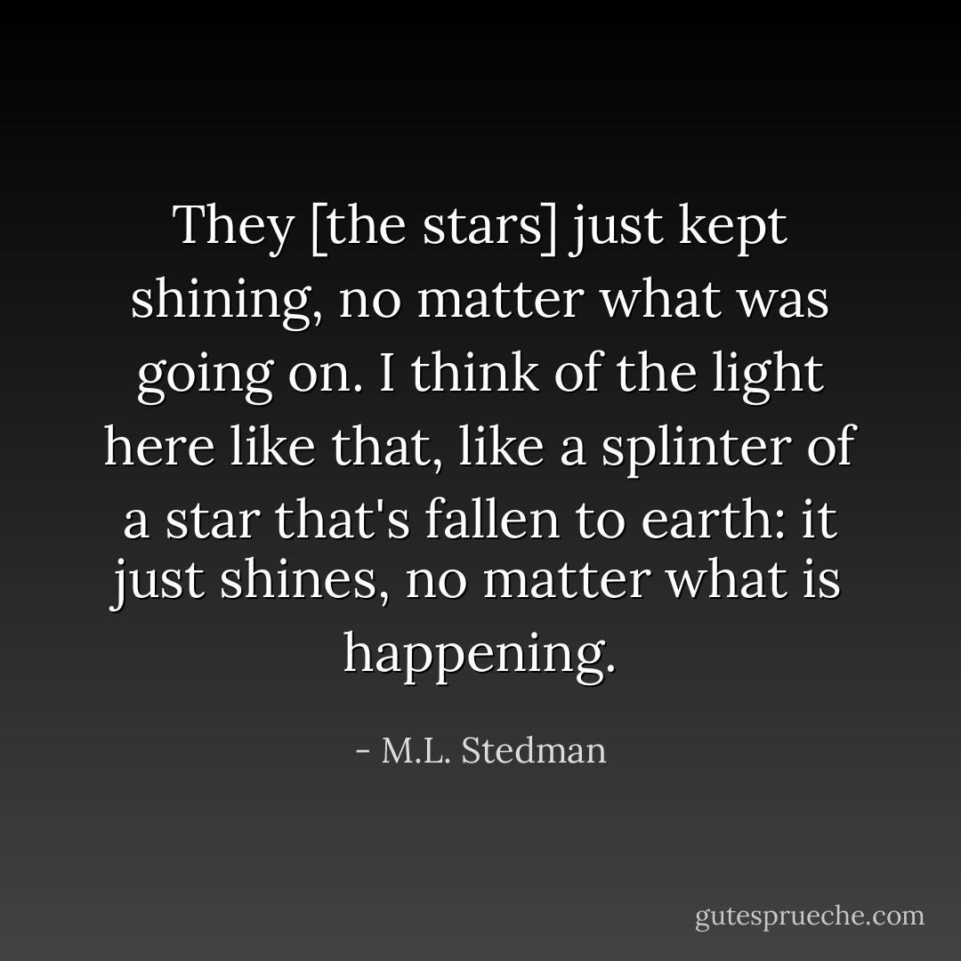 They [the stars] just kept shining, no matter what was going on. I think of the light here like that, like a splinter of a star that's fallen to earth: it just shines, no matter what is happening. - M.L. Stedman