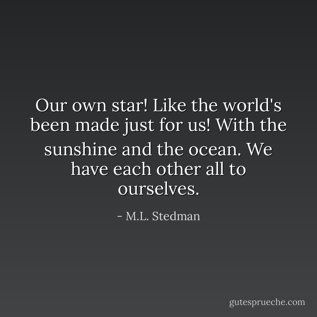 Our own star! Like the world's been made just for us! With the sunshine and the ocean. We have each other all to ourselves. - M.L. Stedman