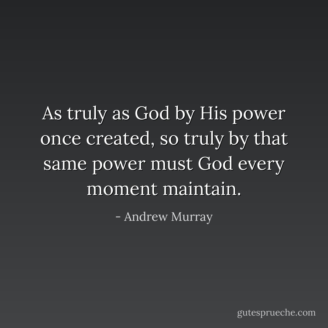 As truly as God by His power once<br />created, so truly by that same power must God every moment maintain. - Andrew Murray