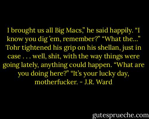 I brought us all Big Macs,” he said happily. “I know you dig ’em, remember?” “What the…” Tohr tightened his grip on his shellan, just in case . . . well, shit, with the way things were going lately, anything could happen. “What are you doing here?” “It’s your lucky day, motherfucker. - J.R. Ward