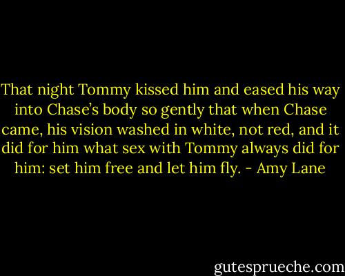 That night Tommy kissed him and eased his way into Chase’s body so gently that when Chase came, his vision washed in white, not red, and it did for him what sex with Tommy always did for him: set him free and let him fly. - Amy Lane