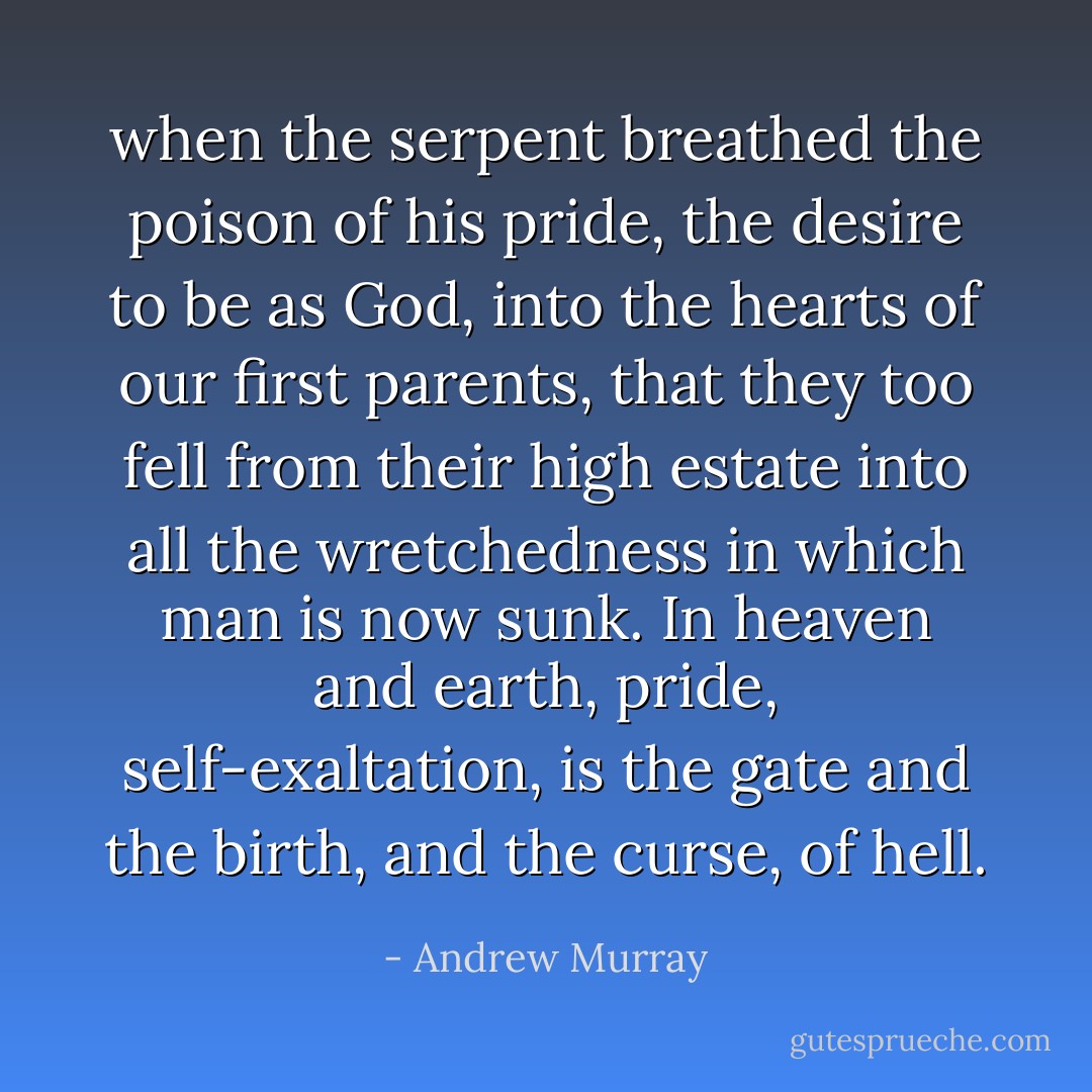 when the serpent breathed the poison of his pride, the desire to be as God, into the hearts of our first parents, that they too fell from their high estate into all the wretchedness in which man is now sunk. In heaven and earth, pride, self-exaltation, is the gate and the birth, and the curse, of<br />hell. - Andrew Murray